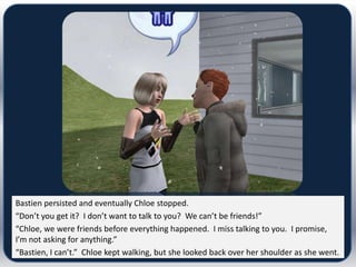 Bastien persisted and eventually Chloe stopped.
“Don’t you get it? I don’t want to talk to you? We can’t be friends!”
“Chloe, we were friends before everything happened. I miss talking to you. I promise,
I’m not asking for anything.”
“Bastien, I can’t.” Chloe kept walking, but she looked back over her shoulder as she went.
 