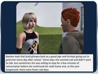 Bastien took that brief glimpse back as a good sign and he kept going out to
greet her every day after school. Some days she seemed sad and didn’t want
to talk, but sometimes she was willing to stop for a few minutes of
conversation before she continued her walk home and, as the year
progressed, there were fewer sad days.
 