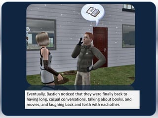 Eventually, Bastien noticed that they were finally back to
having long, casual conversations, talking about books, and
movies, and laughing back and forth with eachother.
 