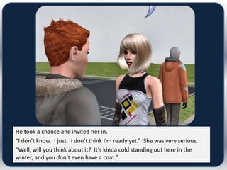 He took a chance and invited her in.
“I don’t know. I just. I don’t think I’m ready yet.” She was very serious.
“Well, will you think about it? It’s kinda cold standing out here in the
winter, and you don’t even have a coat.”
 