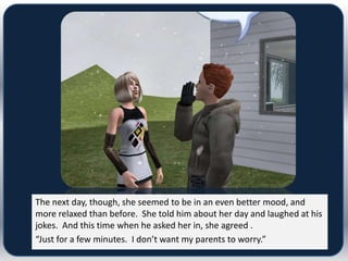 The next day, though, she seemed to be in an even better mood, and
more relaxed than before. She told him about her day and laughed at his
jokes. And this time when he asked her in, she agreed .
“Just for a few minutes. I don’t want my parents to worry.”
 