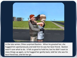In the late winter, Chloe surprised Bastien. When he greeted her, she
hugged him spontaneously and told him he was her best friend. Bastien
wasn’t sure what to do. It felt so good to hold her, but he didn’t want to
mess things up again, so he hugged her gently back, told her she was his
best friend too, and let her go.
 