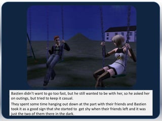 Bastien didn’t want to go too fast, but he still wanted to be with her, so he asked her
on outings, but tried to keep it casual.
They spent some time hanging out down at the part with their friends and Bastien
took it as a good sign that she started to get shy when their friends left and it was
just the two of them there in the dark.
 