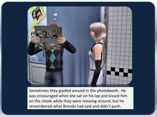 Sometimes they goofed around in the photobooth. He
was encouraged when she sat on his lap and kissed him
on the cheek while they were messing around, but he
remembered what Brenda had said and didn’t push.
 