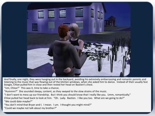 And finally, one night, they were hanging out in the backyard, avoiding his extremely embarrassing and romantic parents and
listening to the music that was flowing out of the kitchen windows, when she asked him to dance. Instead of their usually fast
boogie, Chloe pulled him in close and then rested her head on Bastien’s chest.
“Um, Chloe?” This was it, time to take a chance.
“Hummm?” She sounded sleepy, content, as they swayed to the slow strains of the music.
“I don’t want to mess up our friendship. But I think you should know that I really like you. Umm, romantically.”
Chloe pulled her head back to look at him. “Oh. Lady. Bastien. I like you too. What are we going to do?”
“We could date maybe?”
“You don’t mind that Bryan and I. I mean. I um. I thought you might mind?”
“Could we maybe not talk about my brother?”
 