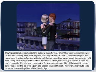 They’d practically been dating before, but now it was for real. When they went to the diner it was
understood that they were there together, and the park was the same. Chloe was always at the
house now. And, just before the spring formal, Bastien took Chloe out on a real, formal, date. He’d
been saving up and they went downtown to dinner at a fancy restaurant, gone to the movies, hit
one of the under 21 clubs, and come back to Enhearten for dessert. The old fashioned ice cream
parlor was above the old town square and Bastien couldn’t think of a more romantic way to end a
date than slow dancing there, above the city lights.
 