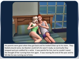 His parents were gone when they got back and he invited Chloe up to his room. They
fooled around some, but Bastien could tell she wasn’t ready, so eventually they
stopped and just cuddled for a while. It was painful for him, but he couldn’t stand
the thought of her running from him again. It was nearing the end of the year and he
felt like he was running out of time.
 