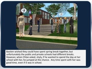 Bastien wished they could have spent spring break together, but
unfortunately the public and private schools had different breaks.
However, when Chloe asked, shyly, if he wanted to spend the day at her
school with her, he jumped at the chance. Any time spent with her was
good time, even if it was in school.
 