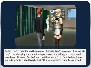 Bastien hadn’t counted on the amount of gossip they’d generate. It wasn’t like
they’d been keeping their relationship a secret or anything, so they should
have been old news. But he found that they weren’t. In fact, he heard one
guy asking Emily if she thought that Chloe compared him and Bryan in bed.
 