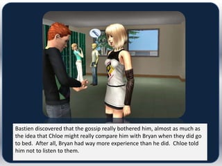Bastien discovered that the gossip really bothered him, almost as much as
the idea that Chloe might really compare him with Bryan when they did go
to bed. After all, Bryan had way more experience than he did. Chloe told
him not to listen to them.
 