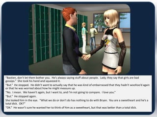 “Bastien, don’t let them bother you. He’s always saying stuff about people. Lady, they say that girls are bad
gossips.” She took his hand and squeezed it.
“But.” He stopped. He didn’t want to actually say that he was kind of embarrassed that they hadn’t woohoo’d again
or that he was worried about how he might measure up.
“No. I mean. We haven’t again, but I want to, and I’m not going to compare. I love you.”
“But.” He stopped again.
She looked him in the eye. “What we do or don’t do has nothing to do with Bryan. You are a sweetheart and he’s a
total dick. OK?”
“OK.” He wasn’t sure he wanted her to think of him as a sweetheart, but that was better than a total dick.
 