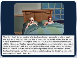 When they finally did get together after the Prom, Bastien was careful to take as much
time with her as he could. He’d read a lot of books over the winter. Honestly he felt kind
of weird that Brenda was sending him books like that, but when he mentioned that she
told him “Nonsense. Woohoo is part of the natural process and nothing to be ashamed of.
You’ll thank me later.” And, when Chloe collapsed back into his bed, seemingly unable to
move and told him that she’d never felt anything like that before, he did send a mental
thanks out to his sister for the books. He’d never felt anything like this before either. He
was pretty sure it was For Real Love.
 
