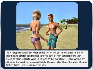 The near graduates spent most of the end of the year on the beach, doing
their best to stretch out the last carefree days of high school before they
would go their separate ways to college or the work force. There wasn’t any
sitting on the sand staring moodily into the waves for Chloe this year. She and
Bastien talked and danced on the sand.
 