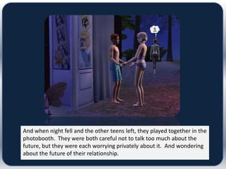 And when night fell and the other teens left, they played together in the
photobooth. They were both careful not to talk too much about the
future, but they were each worrying privately about it. And wondering
about the future of their relationship.
 