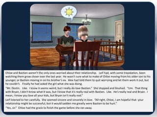 Chloe and Bastien weren’t the only ones worried about their relationship. Leif had, with some trepidation, been
watching them grow closer over the last year. He wasn’t sure what to make of Chloe moving from his older son to his
younger, or Bastien moving in on his brother’s ex. Alex had told them to quit worrying and let them work it out, but
he couldn’t. Finally he had asked the girl what she was doing.
“Mr. Destin. Like. I know it seems weird, but I really do love Bastien.” She stopped and blushed. “Um. That thing
with Bryan, I don’t know what it was, but I know that it’s really real with Bastien. Like. He’s really real and Bryan. I
mean, I know you love all your kids, but Bryan isn’t really real.”
Leif listened to her carefully. She seemed sincere and sincerely in love. “All right, Chloe, I am hopeful that your
relationship might be successful, but it would sadden me greatly were Bastien to be hurt.”
“Yes, sir.” Chloe had the grace to finish the game before she ran away.
 