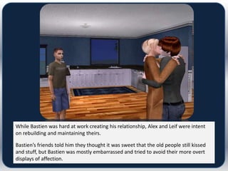 While Bastien was hard at work creating his relationship, Alex and Leif were intent
on rebuilding and maintaining theirs.

Bastien’s friends told him they thought it was sweet that the old people still kissed
and stuff, but Bastien was mostly embarrassed and tried to avoid their more overt
displays of affection.
 