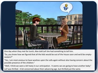 One day when they met for lunch, Alex told Leif she had something to tell him.
“So, you know how we figured that all the kids would be out of the house soon and we’d be empty-
nesters?”
“Yes, I am most anxious to have woohoo upon the sofa again without also having concern about the
possible presence of the children.”
“Well, I think we were a bit hasty in our anticipation. It seems we are going to have another baby.”
Leif was thrilled. A bit concerned about their advancing age, but thrilled just the same.
 