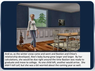 And so, as the winter snow came and went and Bastien and Chloe’s
relationship developed, Alex’s baby bump grew larger and larger. By her
calculations, she would be due right around the time Bastien was ready to
graduate and move to college. As one child left, another would arrive. She
didn’t tell Leif, but she was a bit worried about the coming year as well.
 