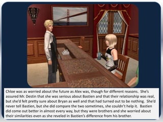 Chloe was as worried about the future as Alex was, though for different reasons. She’s
assured Mr. Destin that she was serious about Bastien and that their relationship was real,
but she’d felt pretty sure about Bryan as well and that had turned out to be nothing. She’d
never tell Bastien, but she did compare the two sometimes, she couldn’t help it. Bastien
did come out better in almost every way, but they were brothers and she worried about
their similarities even as she reveled in Bastien’s difference from his brother.
 
