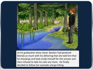 As his graduation drew closer, Bastien had pestered
Brenda so much with his dithering that she told him that
he should go and look inside himself for the answer and
then refused to take his calls any more. He finally
decided to follow her example and go hiking.
 