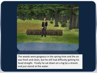 The woods were gorgeous in the spring time and the air
was fresh and clean, but he still had difficulty getting his
head straight. Finally he sat down on a log by a stream
and just stared at the water.
 