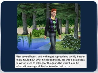 After several hours, and with night approaching swiftly, Bastien
finally figured out what he needed to do. He was a bit anxious,
he wasn’t used to asking for things and he wasn’t sure his
information was good, but he knew he had to try.
 