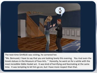 The next-time SimNicki was visiting, he cornered her.
“Ms. Bemused, I have to say that you are looking lovely this evening. You rival even the
Greek statues in the Museum of Faux Arts. “ Honestly, he went on for a while with the
most incredible Eddie Haskel act. It was kind of horrifying and fascinating at the same
time. It was tempting to let him go on, but I have more respect than that.
 