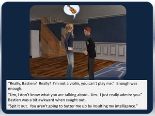 “Really, Bastien? Really? I’m not a violin, you can’t play me.” Enough was
enough.
“Um, I don’t know what you are talking about. Um. I just really admire you.”
Bastien was a bit awkward when caught out.
“Spit it out. You aren’t going to butter me up by insulting my intelligence.”
 