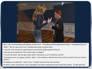 After a bit more hemming and hawing, he spit it out. “Iheardyousometimesgivescholarships. PleasegiveChloeone.”
“Why?” OK, so I was a bit cruel, I already knew what my plans were.
“I love her a lot and you’re a good person and we’ll be totally grateful forever!”
“Have you even asked her if she wants to go to college?”
“I’m sure she does! But she gets upset when I talk about it, so I’m afraid to ask her.”
“You know you’re in a Legacy contract, right? Is she willing to abide by the terms of the contract if you are chosen
as heir?”
He looked at me defiantly. “I don’t care. I’d rather have her than the heirship.”
He hadn’t really surprised me, but I was glad he was that invested and saw himself that clearly. “I’ll talk with her.”
 