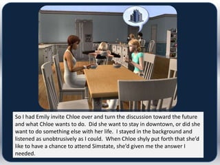 So I had Emily invite Chloe over and turn the discussion toward the future
and what Chloe wants to do. Did she want to stay in downtown, or did she
want to do something else with her life. I stayed in the background and
listened as unobtrusively as I could. When Chloe shyly put forth that she’d
like to have a chance to attend Simstate, she’d given me the answer I
needed.
 