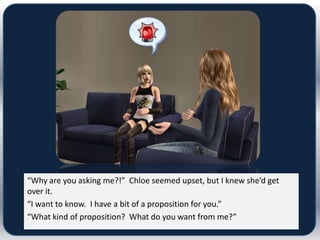 “Why are you asking me?!” Chloe seemed upset, but I knew she’d get
over it.
“I want to know. I have a bit of a proposition for you.”
“What kind of proposition? What do you want from me?”
 
