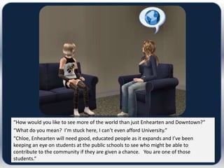 “How would you like to see more of the world than just Enhearten and Downtown?”
“What do you mean? I’m stuck here, I can’t even afford University.”
“Chloe, Enhearten will need good, educated people as it expands and I’ve been
keeping an eye on students at the public schools to see who might be able to
contribute to the community if they are given a chance. You are one of those
students.“
 