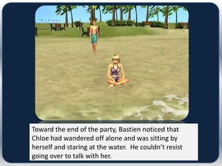 Toward the end of the party, Bastien noticed that
Chloe had wandered off alone and was sitting by
herself and staring at the water. He couldn’t resist
going over to talk with her.
 
