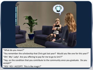 “What do you mean?”
“You remember the scholarship that Chris got last year? Would you like one for this year?”
“Oh! My! Lady! Are you offering to pay for me to go to Uni!?”
“Yep, on the condition that you contribute to the community once you graduate. Do you
accept?”
“YES! YES I ACCEPT! This is like magic!”
 