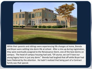 While their parents and siblings were experiencing life changes at home, Brenda
and Bryan were settling into dorm life at school. After a mix-up during registration,
they were eventually assigned to the Renaissance Dorm, one of the best dorms on
campus. The head of campus housing had said, “Of course, we can’t have our
young legacy heirs in just any dorm.” Brenda had laughed that off while Bryan had
been flattered by the attention. He hadn’t realized that being part of a Contract
family was that special.
 
