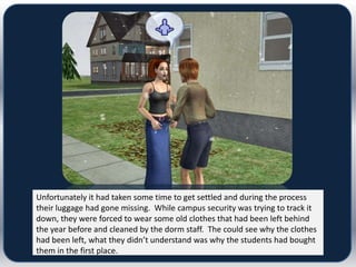 Unfortunately it had taken some time to get settled and during the process
their luggage had gone missing. While campus security was trying to track it
down, they were forced to wear some old clothes that had been left behind
the year before and cleaned by the dorm staff. The could see why the clothes
had been left, what they didn’t understand was why the students had bought
them in the first place.
 