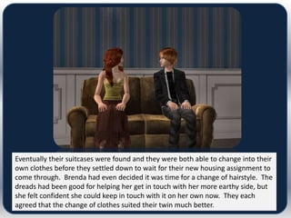 Eventually their suitcases were found and they were both able to change into their
own clothes before they settled down to wait for their new housing assignment to
come through. Brenda had even decided it was time for a change of hairstyle. The
dreads had been good for helping her get in touch with her more earthy side, but
she felt confident she could keep in touch with it on her own now. They each
agreed that the change of clothes suited their twin much better.
 