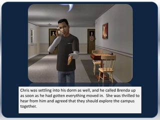 Chris was settling into his dorm as well, and he called Brenda up
as soon as he had gotten everything moved in. She was thrilled to
hear from him and agreed that they should explore the campus
together.
 