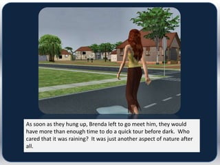 As soon as they hung up, Brenda left to go meet him, they would
have more than enough time to do a quick tour before dark. Who
cared that it was raining? It was just another aspect of nature after
all.
 