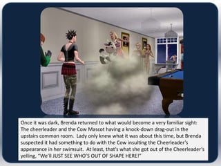 Once it was dark, Brenda returned to what would become a very familiar sight:
The cheerleader and the Cow Mascot having a knock-down drag-out in the
upstairs common room. Lady only knew what it was about this time, but Brenda
suspected it had something to do with the Cow insulting the Cheerleader’s
appearance in her swimsuit. At least, that’s what she got out of the Cheerleader’s
yelling, “We’ll JUST SEE WHO’S OUT OF SHAPE HERE!”
 