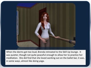 When the dorms got too loud, Brenda retreated to the Skill Up lounge. It
was quieter, though not quite peaceful enough to allow her to practice her
meditation. She did find that she loved working out on the ballet bar, it was,
in some ways, almost like doing yoga.
 