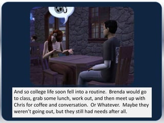 And so college life soon fell into a routine. Brenda would go
to class, grab some lunch, work out, and then meet up with
Chris for coffee and conversation. Or Whatever. Maybe they
weren’t going out, but they still had needs after all.
 
