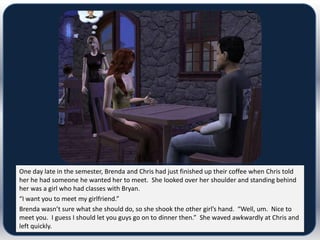 One day late in the semester, Brenda and Chris had just finished up their coffee when Chris told
her he had someone he wanted her to meet. She looked over her shoulder and standing behind
her was a girl who had classes with Bryan.
“I want you to meet my girlfriend.”
Brenda wasn’t sure what she should do, so she shook the other girl’s hand. “Well, um. Nice to
meet you. I guess I should let you guys go on to dinner then.” She waved awkwardly at Chris and
left quickly.
 
