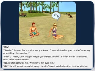 “Hey.”
“You don’t have to feel sorry for me, you know. I’m not chained to your brother’s memory
or anything. I’m over him.”
“I don’t, I mean, I just thought maybe you wanted to talk?” Bastien wasn’t sure how to
react to her defensiveness.
“No, you felt sorry for me. Well don’t. I’m over him.”
“OK.” He still wasn’t sure what to say. He didn’t want to talk about his brother with her.
 