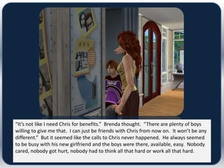 “It’s not like I need Chris for benefits.” Brenda thought. “There are plenty of boys
willing to give me that. I can just be friends with Chris from now on. It won’t be any
different.” But it seemed like the calls to Chris never happened. He always seemed
to be busy with his new girlfriend and the boys were there, available, easy. Nobody
cared, nobody got hurt, nobody had to think all that hard or work all that hard.
 