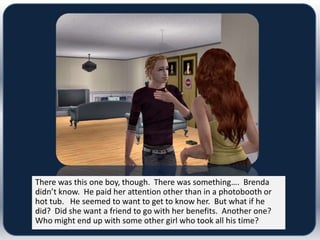 There was this one boy, though. There was something…. Brenda
didn’t know. He paid her attention other than in a photobooth or
hot tub. He seemed to want to get to know her. But what if he
did? Did she want a friend to go with her benefits. Another one?
Who might end up with some other girl who took all his time?
 