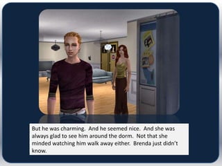 But he was charming. And he seemed nice. And she was
always glad to see him around the dorm. Not that she
minded watching him walk away either. Brenda just didn’t
know.
 