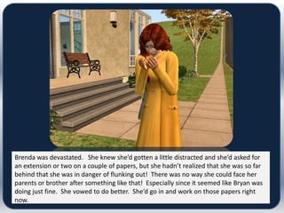 Brenda was devastated. She knew she’d gotten a little distracted and she’d asked for
an extension or two on a couple of papers, but she hadn’t realized that she was so far
behind that she was in danger of flunking out! There was no way she could face her
parents or brother after something like that! Especially since it seemed like Bryan was
doing just fine. She vowed to do better. She’d go in and work on those papers right
now.
 