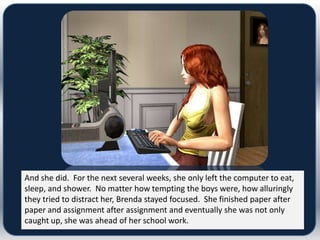 And she did. For the next several weeks, she only left the computer to eat,
sleep, and shower. No matter how tempting the boys were, how alluringly
they tried to distract her, Brenda stayed focused. She finished paper after
paper and assignment after assignment and eventually she was not only
caught up, she was ahead of her school work.
 