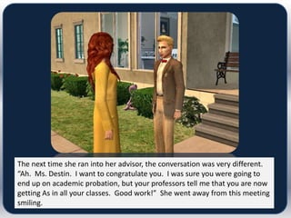 The next time she ran into her advisor, the conversation was very different.
“Ah. Ms. Destin. I want to congratulate you. I was sure you were going to
end up on academic probation, but your professors tell me that you are now
getting As in all your classes. Good work!” She went away from this meeting
smiling.
 
